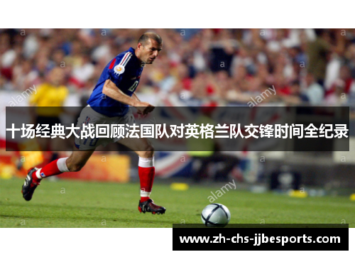 十场经典大战回顾法国队对英格兰队交锋时间全纪录 十场经典大战回顾法国队对英格兰队交锋时间全纪录