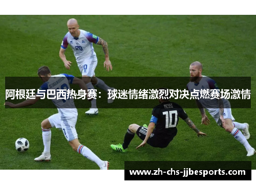 阿根廷与巴西热身赛：球迷情绪激烈对决点燃赛场激情