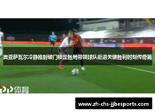 奥亚萨瓦尔冷静推射破门锁定胜局带领球队挺进关键胜利时刻传奇篇