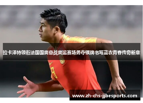 拉卡泽特领衔法国国奥奋战奥运赛场勇夺银牌书写蓝衣青春传奇新章