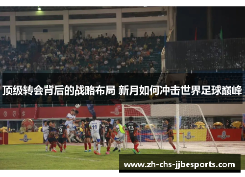 顶级转会背后的战略布局 新月如何冲击世界足球巅峰